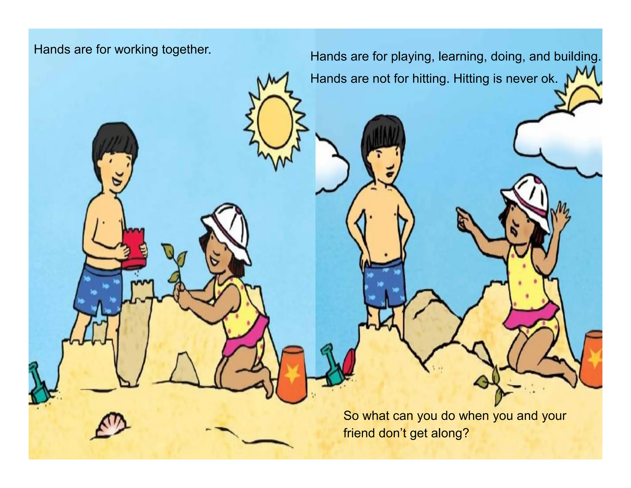Hands are for working together.
Hands are for playing, learning, doing, and building.
Hands are not for hitting. Hitting is never ok.
So what can you do when you and your
friend don’t get along?
 