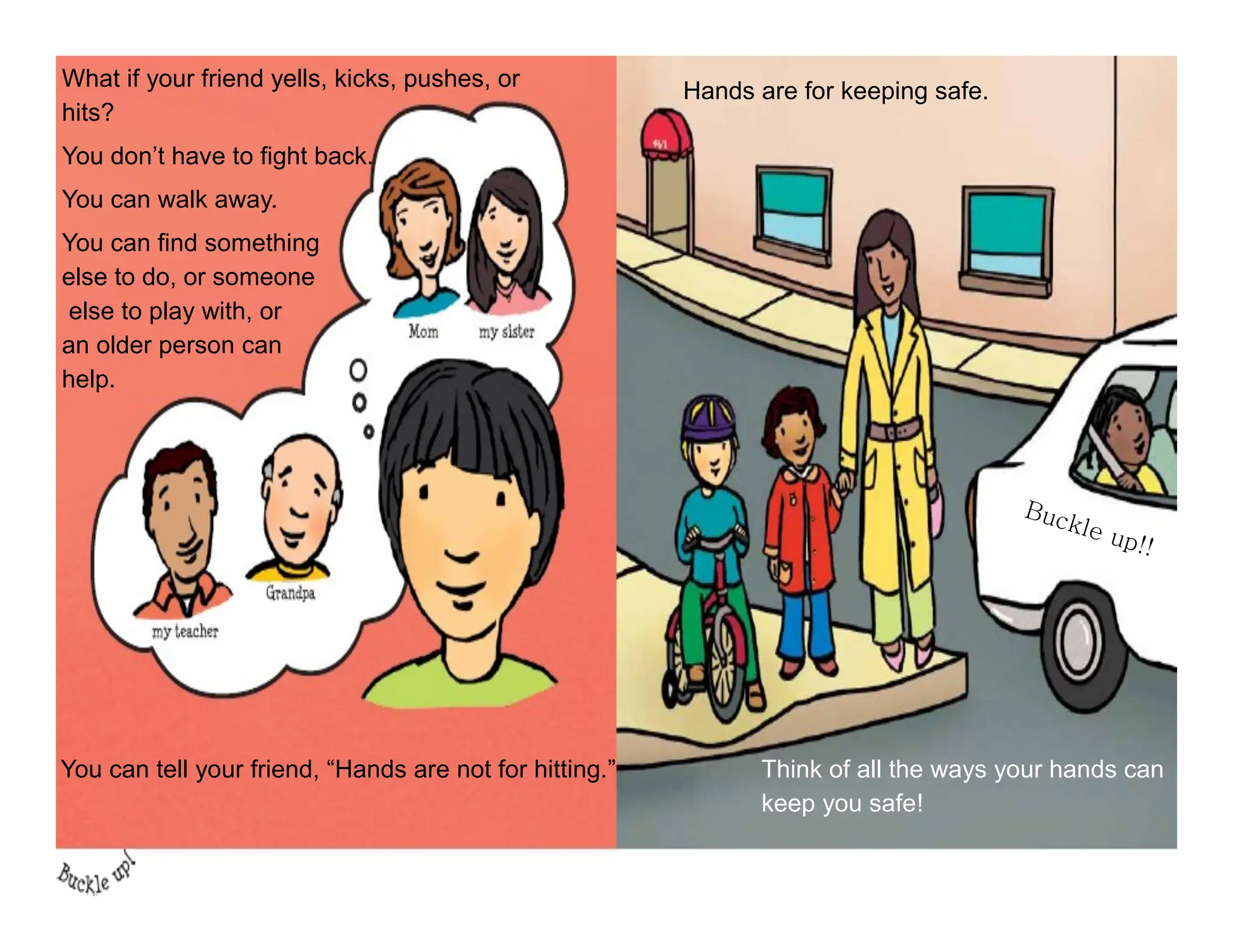 What if your friend yells, kicks, pushes, or
hits?
You don’t have to fight back.
You can walk away.
You can find something
else to do, or someone
else to play with, or
an older person can
help.
You can tell your friend, “Hands are not for hitting.”
Hands are for keeping safe.
Think of all the ways your hands can
keep you safe!
 