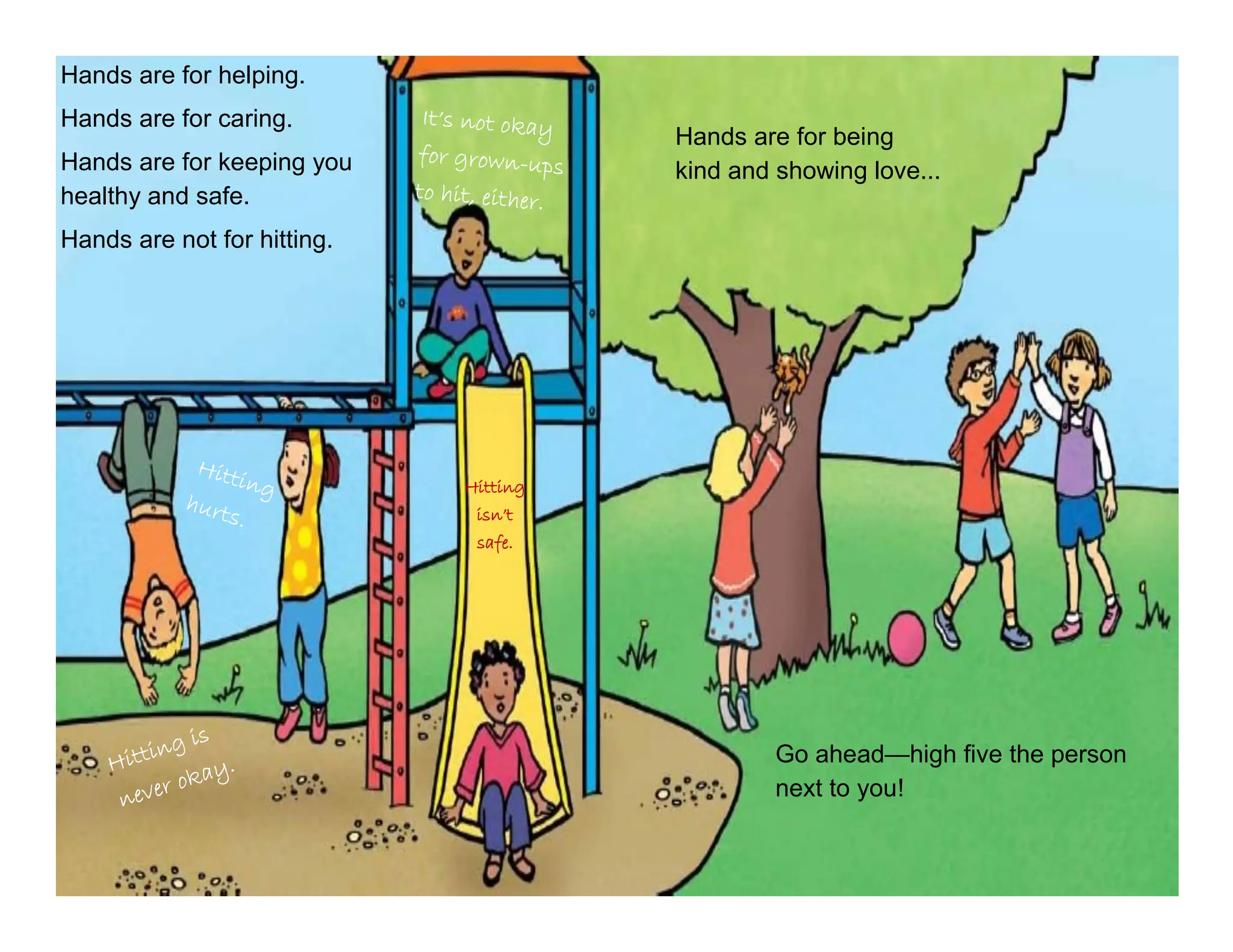 Hands are for helping.
Hands are for caring.
Hands are for keeping you
healthy and safe.
Hands are not for hitting.
Hands are for being
kind and showing love...
Go ahead—high five the person
next to you!
Hitting
isn’t
safe.
 