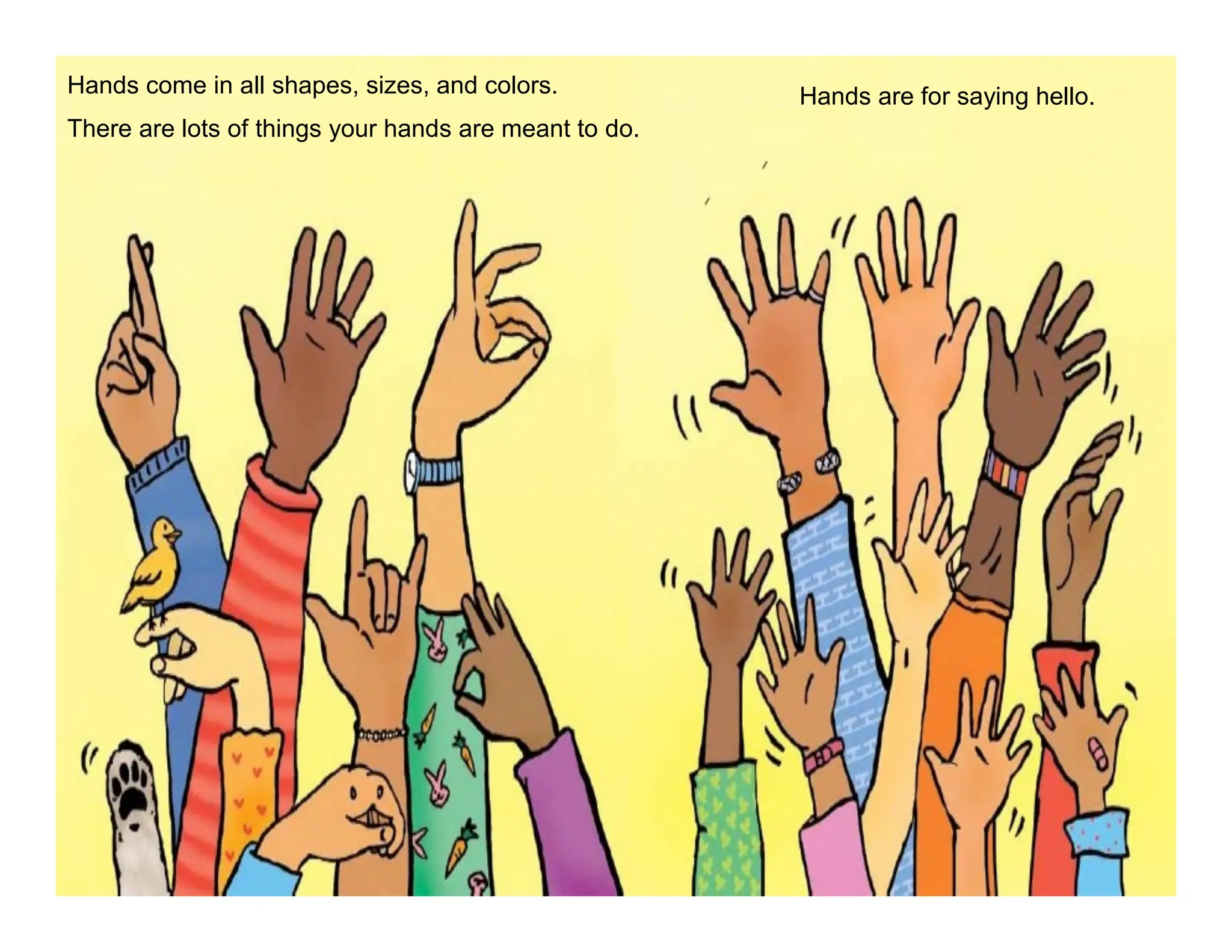 Hands come in all shapes, sizes, and colors.
There are lots of things your hands are meant to do.
Hands are for saying hello.
 