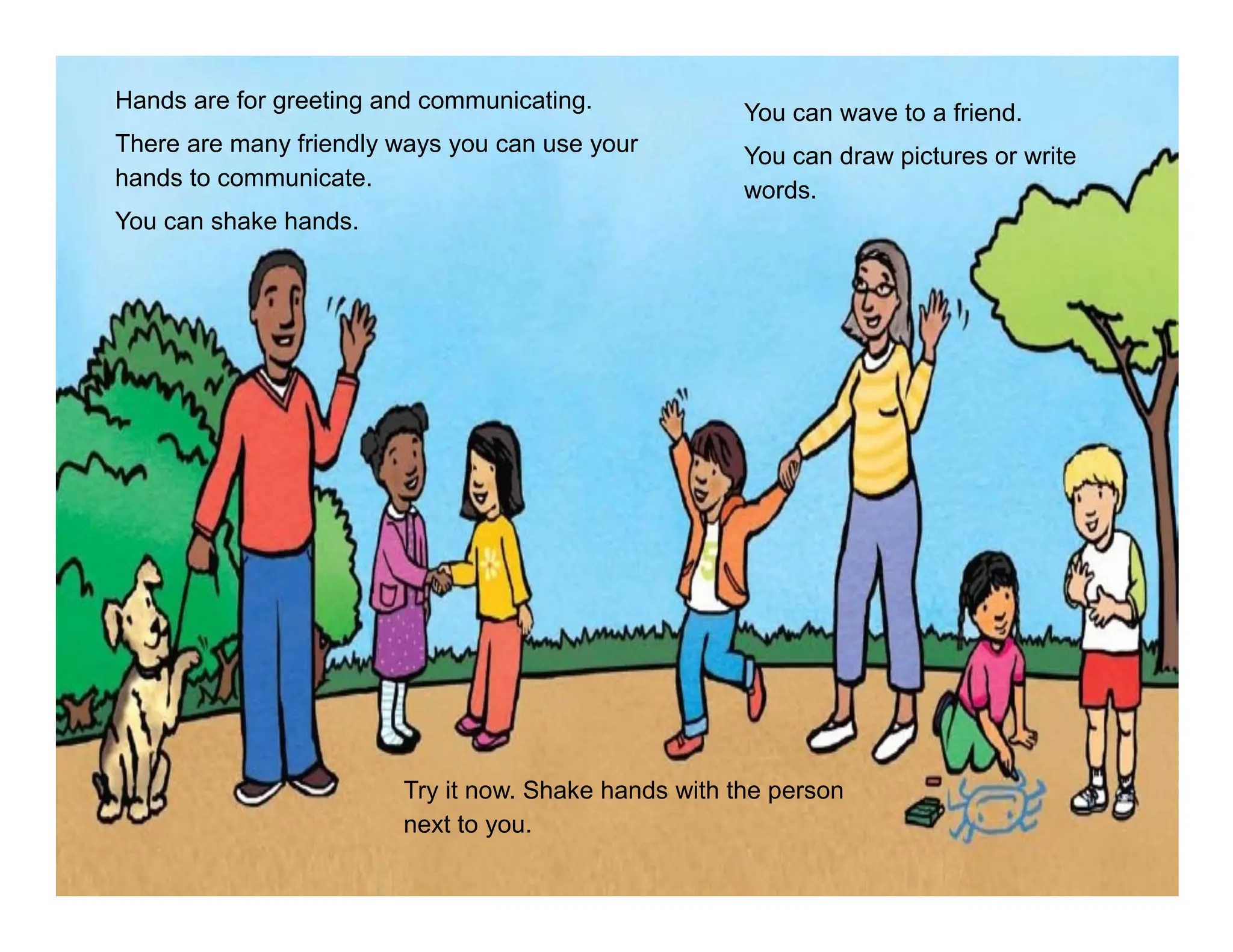 Hands are for greeting and communicating.
There are many friendly ways you can use your
hands to communicate.
You can shake hands.
You can wave to a friend.
You can draw pictures or write
words.
Try it now. Shake hands with the person
next to you.
 