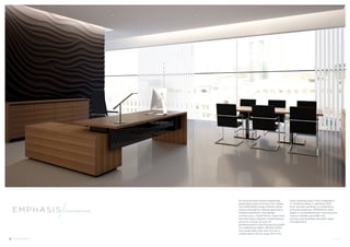 Corporate Suite 
An environment where leadership, 
experience and trust are core values. 
The EMPHASIS range reflects these 
values through its refined geometry, 
timeless aesthetic and design 
architecture. Linear forms, clean lines 
and the finest material combinations 
serve to convey an aura of 
professionalism and strong principles. 
Co-ordinating tables offered within 
the range allow the user to host a 
collaborative forum away from the 
main working desk. Fully integrated 
IT solutions allow a seamless shift 
from private working to conference 
and presentations. EMPHASIS table 
bases in complementary monochrome 
colours elevate the table top 
surface and facilitate discreet cable 
management. 
Emphas i s 
4 Emphas i s Hands 
 