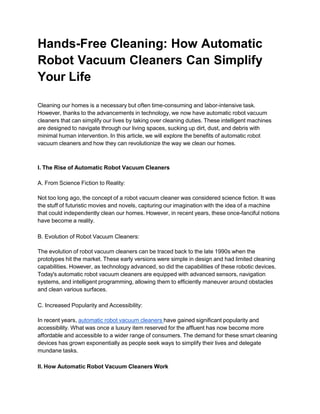 Hands-Free Cleaning: How Automatic
Robot Vacuum Cleaners Can Simplify
Your Life
Cleaning our homes is a necessary but often time-consuming and labor-intensive task.
However, thanks to the advancements in technology, we now have automatic robot vacuum
cleaners that can simplify our lives by taking over cleaning duties. These intelligent machines
are designed to navigate through our living spaces, sucking up dirt, dust, and debris with
minimal human intervention. In this article, we will explore the benefits of automatic robot
vacuum cleaners and how they can revolutionize the way we clean our homes.
I. The Rise of Automatic Robot Vacuum Cleaners
A. From Science Fiction to Reality:
Not too long ago, the concept of a robot vacuum cleaner was considered science fiction. It was
the stuff of futuristic movies and novels, capturing our imagination with the idea of a machine
that could independently clean our homes. However, in recent years, these once-fanciful notions
have become a reality.
B. Evolution of Robot Vacuum Cleaners:
The evolution of robot vacuum cleaners can be traced back to the late 1990s when the
prototypes hit the market. These early versions were simple in design and had limited cleaning
capabilities. However, as technology advanced, so did the capabilities of these robotic devices.
Today's automatic robot vacuum cleaners are equipped with advanced sensors, navigation
systems, and intelligent programming, allowing them to efficiently maneuver around obstacles
and clean various surfaces.
C. Increased Popularity and Accessibility:
In recent years, automatic robot vacuum cleaners have gained significant popularity and
accessibility. What was once a luxury item reserved for the affluent has now become more
affordable and accessible to a wider range of consumers. The demand for these smart cleaning
devices has grown exponentially as people seek ways to simplify their lives and delegate
mundane tasks.
II. How Automatic Robot Vacuum Cleaners Work
 