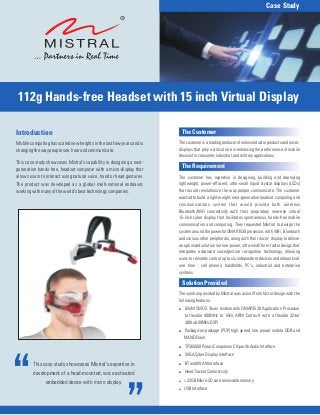 Case Study




 112g Hands-free Headset with 15 inch Virtual Display

Introduction                                                            The Customer
Mobile computing has scaled new heights in the last few years and is   The customer is a leading producer of semiconductor products and micro-
changing the way people see, hear and communicate.                     displays that play a critical role in enhancing the performance of mobile
                                                                       devices for consumer, industrial, and military applications.
This case study showcases Mistral's capability in designing a next-
generation hands-free, headset computer with a micro-display that
                                                                        The Requirement
allows users to interact using natural voice, hand or head gestures.   The customer has expertise in designing, building and deploying
The product was developed as a global multi-national endeavor,         lightweight, power-efficient, ultra-small liquid crystal displays (LCDs)
working with many of the world's best technology companies.            that would revolutionize the way people communicate. The customer
                                                                       wanted to build a light-weight, next-generation headset computing and
                                                                       communications system that would provide both wireless
                                                                       Bluetooth/WiFi connectivity with their proprietary near-eye virtual
                                                                       15-inch cyber display that facilitates spontaneous, hands-free mobile
                                                                       communication and computing. They requested Mistral to design the
                                                                       system around the powerful OMAP3530 processor, with WiFi, Bluetooth
                                                                       and various other peripherals, along with their micro- display to deliver
                                                                       an optimized solution in a low-power, ultra-small form-factor design that
                                                                       integrates advanced voice/gesture recognition technology, allowing
                                                                       users to remotely control up to six independent devices and networks at
                                                                       one time - cell phones, handhelds, PC's, industrial and enterprise
                                                                       systems.

                                                                        Solution Provided
                                                                       The solution provided by Mistral was a small form factor design with the
                                                                       following features:
                                                                       ! 65nM CMOS Texas Instruments OMAP3530 Application Processor
                                                                         (a flexible 400MHz to 1GHz ARM Cortex 8 with a flexible 32-bit
                                                                         300 to 600MHz DSP)
                                                                       ! Package-on-package (POP) high speed, low power mobile DDR and
                                                                         NAND Flash
                                                                       ! TPS65950 Power Companion Chip with Audio Interface
                                                                       ! SVGA Cyber Display Interface

         This case study showcases Mistral's expertise in              ! BT and WLAN Interface

         development of a head-mounted, voice activated                ! Head Tracker Connectivity
                                                                       ! < 32GB Micro-SD card removable memory
               embedded device with micro display.
                                                                       ! USB Interface
 