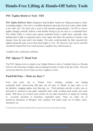Hands-Free Lifting & Hands-Off Safety Tools
PSC Tagline Retriever Tool - TRT
PSC Tagline Retriever Toolis designed to help facilitate ‘hands free’ lifting and improve safety
In handling taglines. The tool is a modified aluminium telescopic boat hook with a rubber buffer
at the other end. The hook end is used at full extension (approximately 2.1m/7ft) to retrieve
taglines hanging vertically without a load handler having to go too close to a suspended load.
The rubber buffer is used to push against suspended loads to guide them, especially when
landing loads in tight or congested spaces. Once again, this allows the operator to remain a safe
distance from the load until it has landed. The poles would normally be fully retracted (for
rigidity) during this type of use where their length is 1.2m / 4ft. However, they can be used half
extended if required but if too much pressure is applied, they will telescope in.
Available with a conformity certificate.
PSC Alpenco 'C' Head Tool
The PSC Alpenco tool is a simple to use Tagline Retriever with a C metallic Head on a Wooden
Pole for safe retrieving of taglines and not putting the hands or body in the line of fire. This tool
can be provided free of cost when you buy 5 taglines or more.
Push/Pull Poles – What are these ?
Push pull poles aid in "Hands Free" Guiding, spotting and landing
suspended loads, maneuvering drill pipe and all types of tubular on pipe racks or on
the platform, snagging taglines and sling legs, etc. Push pull poles provide a safety zone to
personnel to manoeuvre and guide suspended loads while avoiding pinch points and crush
points. With these use of these tools workers do not place themselves in danger by working
in an unsafe proximity to hazardous suspended loads. These are made out of
hardwood, aluminium or fibreglass with variations with heads made out of rubber, nylon,
aluminium, etc.
®™Brandnames areregisteredtrademarks of their respectiveowners andareusefor referencepurposes.
Hands-Free Lifting & Hands-Off Safety Tools
 