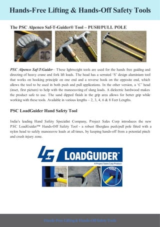 Hands-Free Lifting & Hands-Off Safety Tools
The PSC Alpenco Saf-T-Guider® Tool – PUSH/PULL POLE
PSC Alpenco Saf-T-Guider– These lightweight tools are used for the hands free guiding and
directing of heavy crane and fork lift loads. The head has a serrated ‘S’ design aluminium tool
that works on hooking principle on one end and a reverse hook on the opposite end, which
allows the tool to be used in both push and pull applications. In the other version, a ‘C’ head
(inset, first picture) to help with the manoeuvring of slung loads. A dielectric hardwood makes
the product safe to use. The sand dipped finish in the grip area allows for better grip while
working with these tools. Available in various lengths – 2, 3, 4, 6 & 8 Feet Lengths.
PSC LoadGuider Hand Safety Tool
India’s leading Hand Safety Specialist Company, Project Sales Corp introduces the new
PSC LoadGuider™ Hands-Off Safety Tool - a robust fiberglass push/pull pole fitted with a
nylon head to safely manoeuvre loads at all times, by keeping hands-off from a potential pinch
and crush injury zone.
Hands-Free Lifting & Hands-Off Safety Tools
 