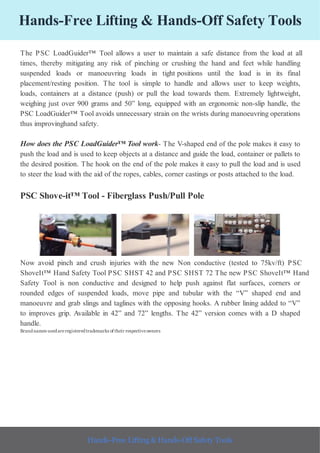 Hands-Free Lifting & Hands-Off Safety Tools
The PSC LoadGuider™ Tool allows a user to maintain a safe distance from the load at all
times, thereby mitigating any risk of pinching or crushing the hand and feet while handling
suspended loads or manoeuvring loads in tight positions until the load is in its final
placement/resting position. The tool is simple to handle and allows user to keep weights,
loads, containers at a distance (push) or pull the load towards them. Extremely lightweight,
weighing just over 900 grams and 50” long, equipped with an ergonomic non-slip handle, the
PSC LoadGuider™ Tool avoids unnecessary strain on the wrists during manoeuvring operations
thus improvinghand safety.
How does the PSC LoadGuider™ Tool work- The V-shaped end of the pole makes it easy to
push the load and is used to keep objects at a distance and guide the load, container or pallets to
the desired position. The hook on the end of the pole makes it easy to pull the load and is used
to steer the load with the aid of the ropes, cables, corner castings or posts attached to the load.
PSC Shove-it™ Tool - Fiberglass Push/Pull Pole
Now avoid pinch and crush injuries with the new Non conductive (tested to 75kv/ft) PSC
ShoveIt™ Hand Safety Tool PSC SHST 42 and PSC SHST 72 The new PSC ShoveIt™ Hand
Safety Tool is non conductive and designed to help push against flat surfaces, corners or
rounded edges of suspended loads, move pipe and tubular with the “V” shaped end and
manoeuvre and grab slings and taglines with the opposing hooks. A rubber lining added to “V”
to improves grip. Available in 42” and 72” lengths. The 42” version comes with a D shaped
handle.
Brandnames usedareregisteredtrademarks of their respectiveowners
Hands-Free Lifting & Hands-Off Safety Tools
 