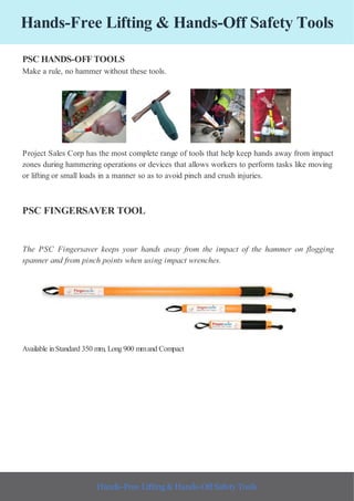 Hands-Free Lifting & Hands-Off Safety Tools
PSC HANDS-OFFTOOLS
Make a rule, no hammer without these tools.
Project Sales Corp has the most complete range of tools that help keep hands away from impact
zones during hammering operations or devices that allows workers to perform tasks like moving
or lifting or small loads in a manner so as to avoid pinch and crush injuries.
PSC FINGERSAVER TOOL
The PSC Fingersaver keeps your hands away from the impact of the hammer on flogging
spanner and from pinch points when using impact wrenches.
Available inStandard 350 mm, Long900 mmand Compact
Hands-Free Lifting & Hands-Off Safety Tools
 