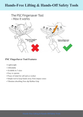 Hands-Free Lifting & Hands-Off Safety Tools
PSC FingerSaver Tool Features
• Lightweight
• Affordable
• Available in 3 sizes
• Easy to operate
• Peace of mind for self and co worker
• Simple tool to keep hands away from impact zones
• Vibration absorbing Non slip Rubber Grip
Hands-Free Lifting & Hands-Off Safety Tools
 