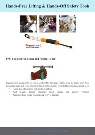 Hands-Free Lifting & Hands-Off Safety Tools
PSC Thumbsaver Chisel and Punch Holder
Ergonomically designed to provide a comfortable, firm grip while keeping the hands away from
the contact point and avoid a hammer knock-off on thumbs while holding chisel and punch tools
• Hassle free adjustments with the knob at base
• Tool holder's handle efficiently resists sparks and absorbs vibration
• Accommodates chisels measuring up to 1" in diameter
Hands-Free Lifting & Hands-Off Safety Tools
 