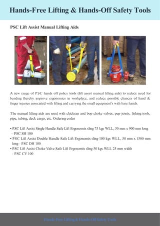 Hands-Free Lifting & Hands-Off Safety Tools
PSC Lift Assist Manual Lifting Aids
A new range of PSC hands off policy tools (lift assist manual lifting aids) to reduce need for
bending thereby improve ergonomics in workplace, and reduce possible chances of hand &
finger injuries associated with lifting and carrying the small equipment's with bare hands.
The manual lifting aids are used with chicksan and bop choke valves, pup joints, fishing tools,
pipe, tubing, deck cargo, etc. Ordering codes
• PSC Lift Assist Single Handle Safe Lift Ergonomix sling 75 kgs WLL, 50 mm x 900 mm long
– PSC SH 100
• PSC Lift Assist Double Handle Safe Lift Ergonomix sling 100 kgs WLL, 50 mm x 1500 mm
long - PSC DH 100
• PSC Lift Assist Choke Valve Safe Lift Ergonomix sling 50 kgs WLL 25 mm width
- PSC CV 100
Hands-Free Lifting & Hands-Off Safety Tools
 