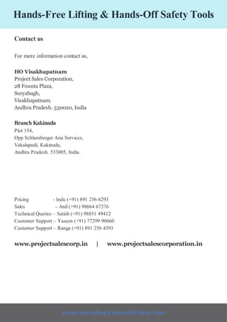 Hands-Free Lifting & Hands-Off Safety Tools
Contact us
For more information contact us,
HO Visakhapatnam
Project Sales Corporation,
28 Founta Plaza,
Suryabagh,
Visakhapatnam.
Andhra Pradesh. 530020, India
Branch Kakinada
Plot 154,
Opp Schlumberger Asia Services,
Vakalapudi, Kakinada,
Andhra Pradesh. 533005, India.
Pricing - Indu (+91) 891 256 6293
Sales – Anil (+91) 98664 67276
Technical Queries – Satish (+91) 98851 49412
Customer Support – Yaseen (+91) 77299 90660
Customer Support – Ranga (+91) 891 256 4393
www.projectsalescorp.in | www.projectsalescorporation.in
Hands-Free Lifting & Hands-Off Safety Tools
 