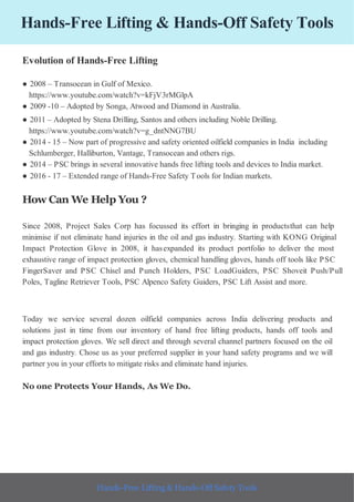 Hands-Free Lifting & Hands-Off Safety Tools
Evolution of Hands-Free Lifting
● 2008 – Transocean in Gulf of Mexico.
https://www.youtube.com/watch?v=kFjV3rMGlpA
● 2009 -10 – Adopted by Songa, Atwood and Diamond in Australia.
● 2011 – Adopted by Stena Drilling, Santos and others including Noble Drilling.
https://www.youtube.com/watch?v=g_dntNNG7BU
● 2014 - 15 – Now part of progressive and safety oriented oilfield companies in India including
Schlumberger, Halliburton, Vantage, Transocean and others rigs.
● 2014 – PSC brings in several innovative hands free lifting tools and devices to India market.
● 2016 - 17 – Extended range of Hands-Free Safety Tools for Indian markets.
How Can We Help You ?
Since 2008, Project Sales Corp has focussed its effort in bringing in productsthat can help
minimise if not eliminate hand injuries in the oil and gas industry. Starting with KONG Original
Impact Protection Glove in 2008, it hasexpanded its product portfolio to deliver the most
exhaustive range of impact protection gloves, chemical handling gloves, hands off tools like PSC
FingerSaver and PSC Chisel and Punch Holders, PSC LoadGuiders, PSC Shoveit Push/Pull
Poles, Tagline Retriever Tools, PSC Alpenco Safety Guiders, PSC Lift Assist and more.
Today we service several dozen oilfield companies across India delivering products and
solutions just in time from our inventory of hand free lifting products, hands off tools and
impact protection gloves. We sell direct and through several channel partners focused on the oil
and gas industry. Chose us as your preferred supplier in your hand safety programs and we will
partner you in your efforts to mitigate risks and eliminate hand injuries.
No one Protects Your Hands, As We Do.
Hands-Free Lifting & Hands-Off Safety Tools
 
