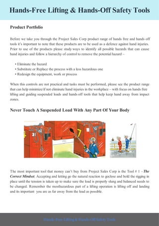Hands-Free Lifting & Hands-Off Safety Tools
Product Portfolio
Before we take you through the Project Sales Corp product range of hands free and hands off
tools it’s important to note that these products are to be used as a defence against hand injuries.
Prior to use of the products please study ways to identify all possible hazards that can cause
hand injuries and follow a hierarchy of control to remove the potential hazard –
• Eliminate the hazard
• Substitute or Replace the process with a less hazardous one
• Redesign the equipment, work or process
When this controls are not practical and tasks must be performed, please see the product range
that can help minimize/if not eliminate hand injuries in the workplace – with focus on hands free
lifting and guiding suspended loads and hands off tools that help keep hand away from impact
zones.
Never Touch A Suspended Load With Any Part Of Your Body
The most important tool that money can’t buy from Project Sales Corp is the Tool # 1 –The
Correct Mindset. Accepting and letting go the natural reaction to goclose and hold the rigging in
place until the tension is taken up to make sure the load is properly slung and balanced needs to
be changed. Remember the mosthazardous part of a lifting operation is lifting off and landing
and its important you are as far away from the load as possible.
Hands-Free Lifting & Hands-Off Safety Tools
 