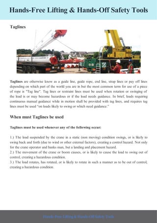 Hands-Free Lifting & Hands-Off Safety Tools
Taglines
Taglines are otherwise know as a guide line, guide rope, end line, strap lines or pay off lines
depending on which part of the world you are in but the most common term for use of a piece
of rope is "Tag line". Tag lines or restraint lines must be used when rotation or swinging of
the load is or may become hazardous or if the load needs guidance. In brief, loads requiring
continuous manual guidance while in motion shall be provided with tag lines, and requires tag
lines must be used “on loads likely to swing or which need guidance.”
When must Taglines be used
Taglines must be used whenever any of the following occur:
1.) The load suspended by the crane in a static (non moving) condition swings, or is likely to
swing back and forth (due to wind or other external factors), creating a control hazard. Not only
for the crane operator and banks man, but a landing and placement hazard.
2.) The movement of the crane or boom causes, or is likely to cause the load to swing out of
control, creating a hazardous condition.
3.) The load rotates, has rotated, or is likely to rotate in such a manner as to be out of control,
creating a hazardous condition.
Hands-Free Lifting & Hands-Off Safety Tools
 
