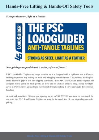 Hands-Free Lifting & Hands-Off Safety Tools
Stronger than steel, light as a feather
Now guiding a suspended load is easier, safer and faster !
PSC LoadGuider Taglines are tangle resistant as it is designed with a rigid core and stiff cover
braiding to prevent any turning on itself and wrapping around objects. The patented Helix spiral
effect increases grip in wet and slippery conditions. The PSC LoadGuider Safety taglines are
designed not to catch on pinch points, as there are no knots or areas to snag. Inside the Helix
cover is Polyex fibres giving them exceptional strength making it very lightweight for operator
handling.
A twist lock carabineer 50 mm gate opening as per ANSI Z359.12 can now be purchased for
use with the PSC LoadGuider Taglines or may be included free of cost depending on order
pricing.
Hands-Free Lifting & Hands-Off Safety Tools
 