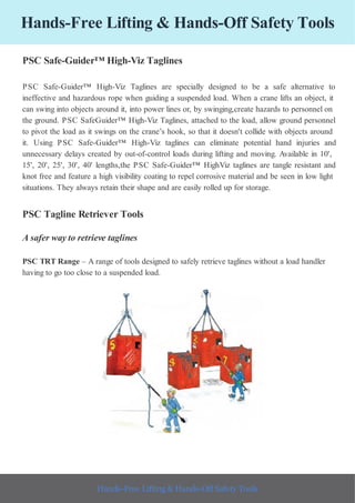 Hands-Free Lifting & Hands-Off Safety Tools
PSC Safe-Guider™ High-Viz Taglines
PSC Safe-Guider™ High-Viz Taglines are specially designed to be a safe alternative to
ineffective and hazardous rope when guiding a suspended load. When a crane lifts an object, it
can swing into objects around it, into power lines or, by swinging,create hazards to personnel on
the ground. PSC SafeGuider™ High-Viz Taglines, attached to the load, allow ground personnel
to pivot the load as it swings on the crane’s hook, so that it doesn't collide with objects around
it. Using PSC Safe-Guider™ High-Viz taglines can eliminate potential hand injuries and
unnecessary delays created by out-of-control loads during lifting and moving. Available in 10',
15', 20', 25', 30', 40' lengths,the PSC Safe-Guider™ HighViz taglines are tangle resistant and
knot free and feature a high visibility coating to repel corrosive material and be seen in low light
situations. They always retain their shape and are easily rolled up for storage.
PSC Tagline Retriever Tools
A safer way to retrieve taglines
PSC TRT Range – A range of tools designed to safely retrieve taglines without a load handler
having to go too close to a suspended load.
Hands-Free Lifting & Hands-Off Safety Tools
 