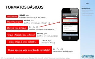 Índice


         FORMATOS BÁSICOS                                                                                                          - Hands
                                                                                                                                   - Rede Premium
                                                                                                                                   - Rede Performance
                                                                                                                                   - Comparativo
                                                                                                                                   - Cases com exemplos
                                   120 x 20, 2kb                                                                                   - Panorama Mobile
            Clique e saiba mais!
                                   (celulares com resolução de tela 128 px )

                                           168 x 28, 2kb
            Clique e ligue agora!
                                           (celulares com resolução de tela 176 px)

                                                    216 x 36, 3kb
           Clique e veja o mapa!
                                                    (celulares com resolução de tela 214 px )

                                                                   300 x 50, 15kb
            Clique e faça já o seu cadastro!                       (celulares com resolução 320 px)

                                                                           320 x 40, 15kb
               Clique e faça já o seu cadastro!                            (aplicativos iPhone)


                                                                                                450 x 75, 15 kb
             Clique agora e veja o conteúdo completo!                                           (celulares com resolução 480 px)



OBS: A contabilização de impressões por terceiros, só pode ser feita através de redirect. Não veiculamos pixel contador ou tags.
 
