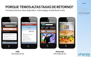 Índice


PORQUE TEMOS ALTAS TAXAS DE RETORNO?                                       - Hands
                                                                           - Rede Premium
                                                                           - Rede Performance
Formato exclusivo, baixa dispersão e maior espaço na tela levam a isso.    - Comparativo
                                                                           - Cases com exemplos
                                                                           - Panorama Mobile




           HSBC                                            McDonalds
      CTR médio de 3%                                    CTR médio de 1%
 