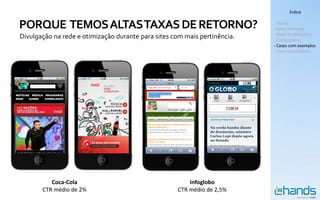 Índice


PORQUE TEMOS ALTAS TAXAS DE RETORNO?                                       - Hands
                                                                           - Rede Premium
                                                                           - Rede Performance
Divulgação na rede e otimização durante para sites com mais pertinência.   - Comparativo
                                                                           - Cases com exemplos
                                                                           - Panorama Mobile




          Coca-Cola                                     Infoglobo
       CTR médio de 2%                              CTR médio de 2,5%
 