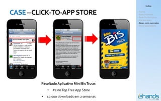 Índice


CASE – CLICK-TO-APP STORE                       - Hands
                                                - Rede Premium
                                                - Rede Performance
                                                - Comparativo
                                                - Cases com exemplos
                                                - Panorama Mobile




         Resultado Aplicativo Mini Bis Truco:
             •   #2 no Top Free App Store
         •   40.000 downloads em 2 semanas
 