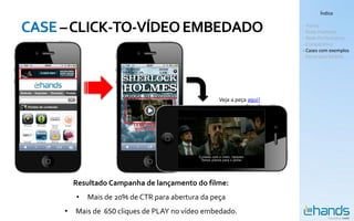 Índice


CASE – CLICK-TO-VÍDEO EMBEDADO                                         - Hands
                                                                       - Rede Premium
                                                                       - Rede Performance
                                                                       - Comparativo
                                                                       - Cases com exemplos
                                                                       - Panorama Mobile




                                                   Veja a peça aqui!




         Resultado Campanha de lançamento do filme:
         •   Mais de 20% de CTR para abertura da peça
     •   Mais de 650 cliques de PLAY no vídeo embedado.
 