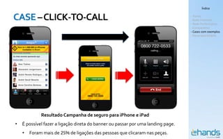 Índice


CASE – CLICK-TO-CALL                                                              - Hands
                                                                                  - Rede Premium
                                                                                  - Rede Performance
                                                                                  - Comparativo
                                                                                  - Cases com exemplos
                                                                                  - Panorama Mobile




             Resultado Campanha de seguro para iPhone e iPad
•   É possível fazer a ligação direta do banner ou passar por uma landing page.
    •   Foram mais de 25% de ligações das pessoas que clicaram nas peças.
 