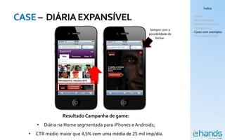 Índice


CASE – DIÁRIA EXPANSÍVEL                                                     - Hands
                                                                             - Rede Premium
                                                                             - Rede Performance
                                                                             - Comparativo
                                                           Sempre com a
                                                                             - Cases com exemplos
                                                          possibilidade de
                                                                             - Panorama Mobile
                                                              fechar.




                   Resultado Campanha de game:
       •   Diária na Home segmentada para iPhones e Androids;
   •   CTR médio maior que 4,5% com uma média de 25 mil imp/dia.
 