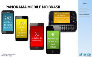 Índice


         PANORAMA MOBILE NO BRASIL                                                       - Hands
                                                                                         - Rede Premium
                                                                                         - Rede Performance
                                                                                         - Comparativo
                                                                   Até 2014 o número     - Cases com exemplos
                                                                                         - Panorama Mobile
                                                                       de acessos à      - MSite em 5 passos

      242                                                          internet móvel será
                                                                   3x maior que a web
      milhões
     de linhas                   150                                   tradicional.


     no Brasil.                  milhões
                                    de
                                 usuários
                                de celular.      31            40
                                              milhões de     milhões de
                                              smartphones.
                                                             acessos à
                                                                web
                                                              móvel.


* Telebrasil, anatel, teleco.
**Fonte: Terra (link)
 