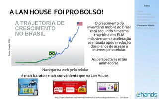 Índice


        A LAN HOUSE FOI PRO BOLSO!                                                                                               - Hands
                                                                                                                                 - Rede Premium
                                                                                                                                 - Rede Performance
                                                                                                                                 - Comparativo
                                                                                       O crescimento do                          - Cases com exemplos
                                                                                                                                 - Panorama Mobile
                                                                                 inventário mobile no Brasil                     - MSite em 5 passos
                                                                                   está seguindo a mesma
                                                                                      trajetória dos EUA
                                                                                 inclusive com a aceleração
Fonte: Google 2012




                                                                                  acentuada após a redução
                                                                                    dos planos de acesso a
                                                                                     internet pelo celular.

                                                                                     As perspectivas estão
                     Ano 1   Ano 2   Ano 3        Ano 4          Ano 5                   animadoras.
                                 Navegar na web pelo celular
                     é mais barato e mais conveniente que na Lan House.




                                             http://www.slideshare.net/redemobi/redemobi-a-lanhousefoiprobolsonov2011-10078544
 