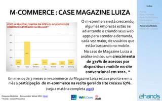 Índice


        M-COMMERCE : CASE MAGAZINE LUIZA                                             - Hands
                                                                                     - Rede Premium
                                                                                     - Rede Performance
                                                                                     - Comparativo
                                                   O m-commerce está crescendo,      - Cases com exemplos
                                                     algumas empresas estão se       - Panorama Mobile
                                                                                     - MSite em 5 passos
                                                    adiantando e criando seus web
                                                    apps para atender a demanda,
                                                   cada vez maior, de usuários que
                                                      estão buscando no mobile.
                                                     No caso de Magazine Luiza a
                                                   análise indicou um crescimento
                                                      de 371% de acessos por
                                                    dispositivos mobile no site
                                                     convencional em 2011. *
      Em menos de 3 meses o m-commerce do Magazine Luiza estava pronto e em 1
      mês a participação do m-commerce na recita geral do site cresceu 67%.
                           (veja a matéria completa aqui)
Pesquisa Mobilize - Consumidor Móvel 2011 (link)
* Fonte: revista Proxxima
 