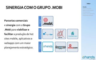 Índice


 SINERGIA COM O GRUPO .MOBI                 - Hands
                                            - Rede Premium
                                            - Rede Performance
                                            - Comparativo
                                            - Cases com exemplos
                                            - Panorama Mobile




                              Design
Parcerias comerciais
e sinergia com o Grupo
.Mobi para viabilizar e


                              Development
facilitar a produção de hot
sites mobile, aplicativos e
webapps com um maior
                              Delivery



planejamento estratégico.
 