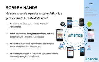 Índice


SOBRE A HANDS                                            - Hands
                                                         - Rede Premium
                                                         - Rede Performance
                                                         - Comparativo
Mais de 12 anos de expertise na comercialização e        - Cases com exemplos
                                                         - Panorama Mobile
gerenciamento de publicidade móvel
– Atua com duas redes de publicidade: Premium e
  Performance.


– Aprox. 530 milhões de impressões mensais no Brasil
  (Rede Premium - Branding e visibilidade)


– Ad server de publicidade especialmente pensado para
  mobile em aplicativos e sites móveis;


– Relatórios periódicos das campanhas com detalhamento
  diário, segmentação e plataformas.
 