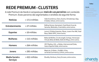 Índice


REDE PREMIUM - CLUSTERS                                                                        - Hands
                                                                                               - Rede Premium
                                                                                               - Rede Performance
A rede Premium da Hands é composta por mais de 120 parceiros com conteúdo                      - Comparativo
                                                                                               - Cases com exemplos
    Premium. Esses parceiros são segmentados e vendidos da seguinte forma:                     - Panorama Mobile

                                       Valor Econômico, Claro, Exame, Climatempo, Veja,
   Notícias        > 17,5 milhões      O Globo, Yahoo!, entre outros.

                                       Rolling Stones, Gamestart, Food Brasil, Guia da
Entretenimento     > 27 milhões        Semana, Mobradio, Cinemobits, entre outros.

                                       Lance!, O Globo Esportes, Placar, Jovem Pan AM, Total
   Esportes        > 10 milhões        Race, Rádio SPFC, entre outros.

                                       Bolsa de Mulher, Cris Arcangeli, Contigo, Horoscopo
   Mulheres        > 115 milhões       Virtual, Bolsa de Bebê, Dedo de Moça, entre outros.

                                       VIP, Playboy, Info , 4 Rodas, Internacional Clube,
   Homens          > 264 milhões       Vasco Esporte Clube, entre outros.

                                       MapLink, O Globo , ClicRBS, O Dia,
    Jovens         > 295 milhões       Jornal do Commercio, O Povo, entre outros.

Media Social e     > 432 milhões       Ebuddy, Nimbuzz, Sony Ericsson, entre outros.
  Serviços
 