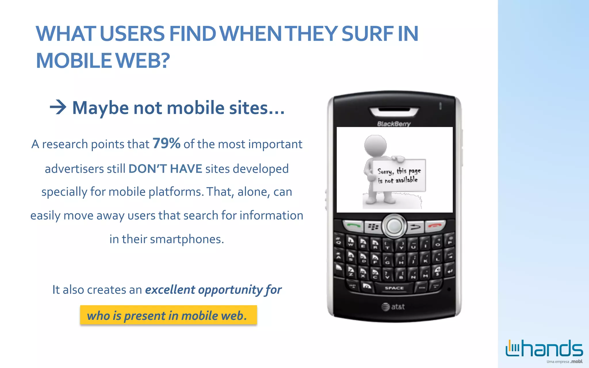 WHAT	
  USERS	
  FIND	
  WHEN	
  THEY	
  SURF	
  IN	
  
 MOBILE	
  WEB?	
  

    à	
  Maybe	
  not	
  mobile	
  sites...	
  
A	
  research	
  points	
  that	
  79%	
  of	
  the	
  most	
  important	
  
   advertisers	
  still	
  DON’T	
  HAVE	
  sites	
  developed	
  
   specially	
  for	
  mobile	
  platforms.	
  That,	
  alone,	
  can	
  
easily	
  move	
  away	
  users	
  that	
  search	
  for	
  information	
  
                       in	
  their	
  smartphones.	
  
                                       	
  

      It	
  also	
  creates	
  an	
  excellent	
  opportunity	
  for	
  	
  

                who	
  is	
  present	
  in	
  mobile	
  web.	
  
 