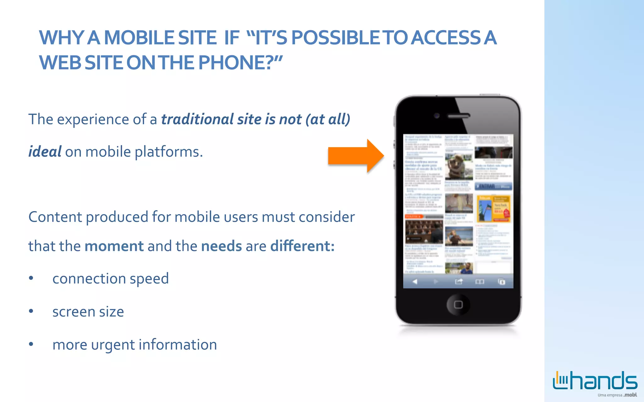 WHY	
  A	
  MOBILE	
  SITE	
  	
  IF	
  	
  “IT’S	
  POSSIBLE	
  TO	
  ACCESS	
  A	
  
       WEB	
  SITE	
  ON	
  THE	
  PHONE?”	
  

The	
  experience	
  of	
  a	
  traditional	
  site	
  is	
  not	
  (at	
  all)	
  

ideal	
  on	
  mobile	
  platforms.	
  

	
  

Content	
  produced	
  for	
  mobile	
  users	
  must	
  consider	
  
that	
  the	
  moment	
  and	
  the	
  needs	
  are	
  diﬀerent:	
  	
  

•        connection	
  speed	
  

•        screen	
  size	
  

•        more	
  urgent	
  information	
  	
  
         	
  
 