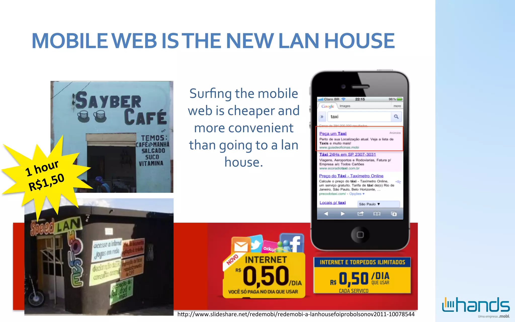 MOBILE	
  WEB	
  IS	
  THE	
  NEW	
  LAN	
  HOUSE	
  

                         Surﬁng	
  the	
  mobile	
  
                         web	
  is	
  cheaper	
  and	
  
                          more	
  convenient	
  
                         than	
  going	
  to	
  a	
  lan	
  
       ur	
                       house.	
  
1	
  ho 0	
  
        5
 R$1,




                      hbp://www.slideshare.net/redemobi/redemobi-­‐a-­‐lanhousefoiprobolsonov2011-­‐10078544	
  
 