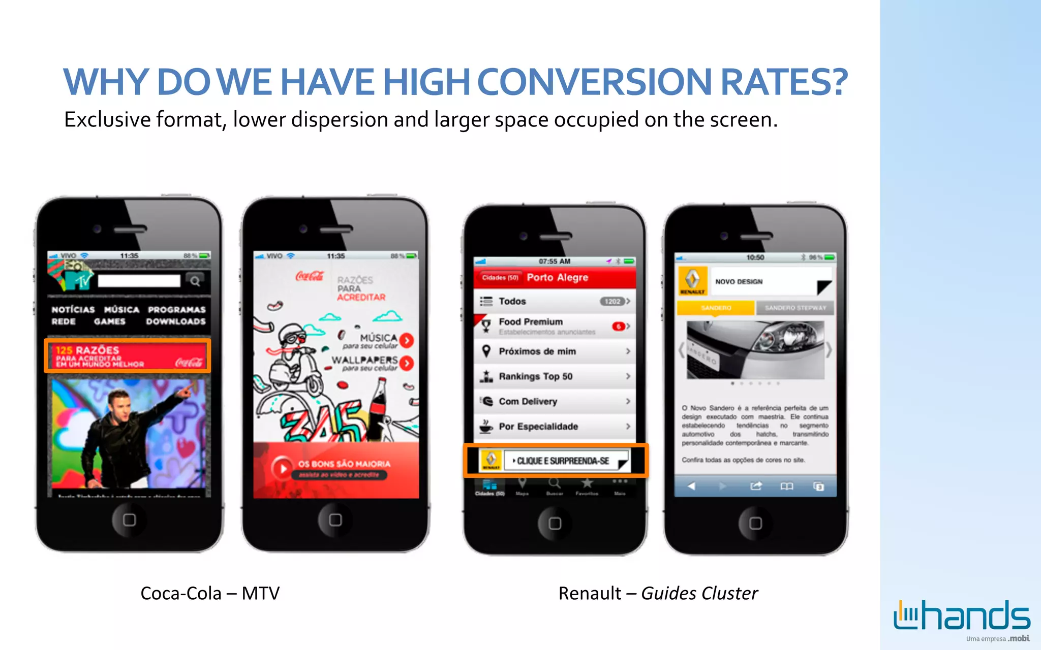 WHY	
  DO	
  WE	
  HAVE	
  HIGH	
  CONVERSION	
  RATES?	
  
Exclusive	
  format,	
  lower	
  dispersion	
  and	
  larger	
  space	
  occupied	
  on	
  the	
  screen.	
  




           Coca-­‐Cola	
  –	
  MTV	
                                      Renault	
  –	
  Guides	
  Cluster	
  
 