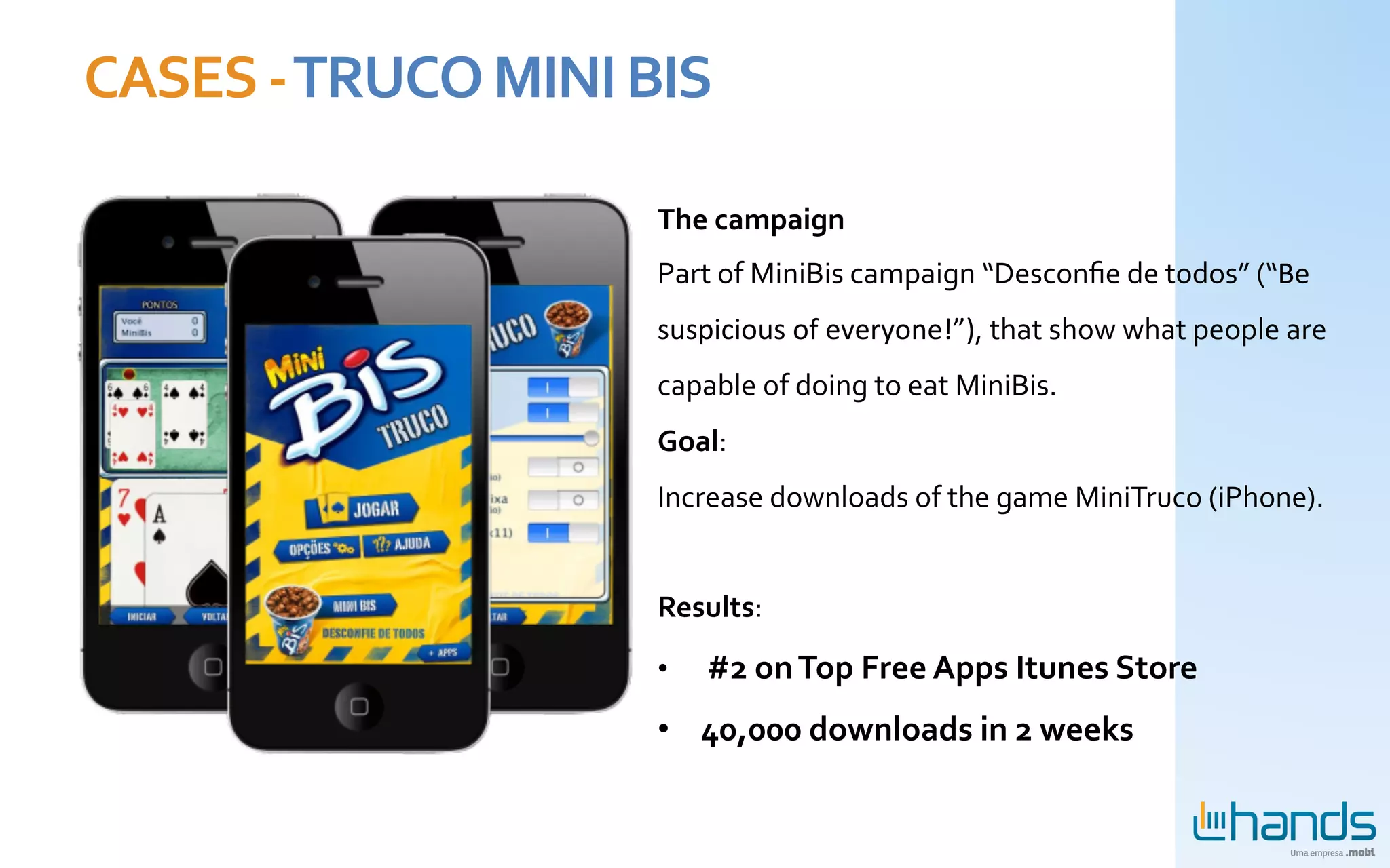 CASES	
  -­‐	
  TRUCO	
  MINI	
  BIS	
  

                                                                The	
  campaign	
  
                                                                Part	
  of	
  MiniBis	
  campaign	
  “Desconﬁe	
  de	
  todos”	
  (“Be	
  
                                                                suspicious	
  of	
  everyone!”),	
  that	
  show	
  what	
  people	
  are	
  
                                                                capable	
  of	
  doing	
  to	
  eat	
  MiniBis.	
  
                                                                Goal:	
  	
  
                                                                Increase	
  downloads	
  of	
  the	
  game	
  MiniTruco	
  (iPhone).	
  
                                                                	
  
                                                                Results:	
  

                                                                •  	
  #2	
  on	
  Top	
  Free	
  Apps	
  Itunes	
  Store	
  
Mini	
  Bis-­‐	
  Patrocínio	
  de	
  Jogo	
  de	
  Truco	
  
                       Mobile	
  	
                             •  40,000	
  downloads	
  in	
  2	
  weeks	
  
 