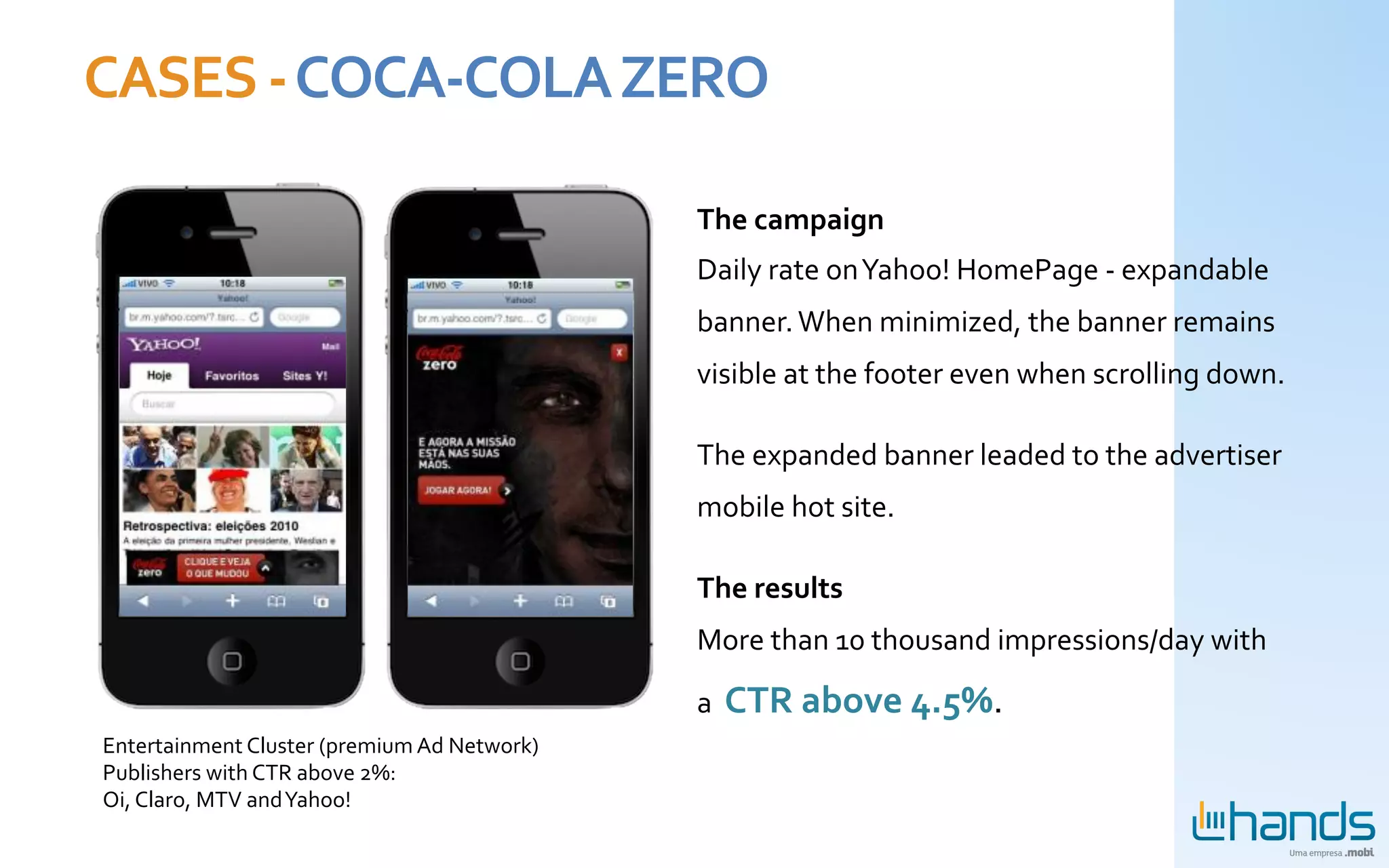 CASES	
  -­‐	
  COCA-­‐COLA	
  ZERO	
  

                                                              The	
  campaign	
  
                                                              Daily	
  rate	
  on	
  Yahoo!	
  HomePage	
  -­‐	
  expandable	
  
                                                              banner.	
  When	
  minimized,	
  the	
  banner	
  remains	
  
                                                              visible	
  at	
  the	
  footer	
  even	
  when	
  scrolling	
  down.	
  	
  

                                                              The	
  expanded	
  banner	
  leaded	
  to	
  the	
  advertiser	
  
                                                              mobile	
  hot	
  site.	
  	
  

                                                              The	
  results	
  
                                                              More	
  than	
  10	
  thousand	
  impressions/day	
  with	
  

                                                              a	
  	
  CTR	
  above	
  4.5%.	
  
 Entertainment	
  Cluster	
  (premium	
  Ad	
  Network)	
  
 Publishers	
  with	
  CTR	
  above	
  2%:	
  	
  
 Oi,	
  Claro,	
  MTV	
  and	
  Yahoo!	
  	
  
                                                              	
  
 