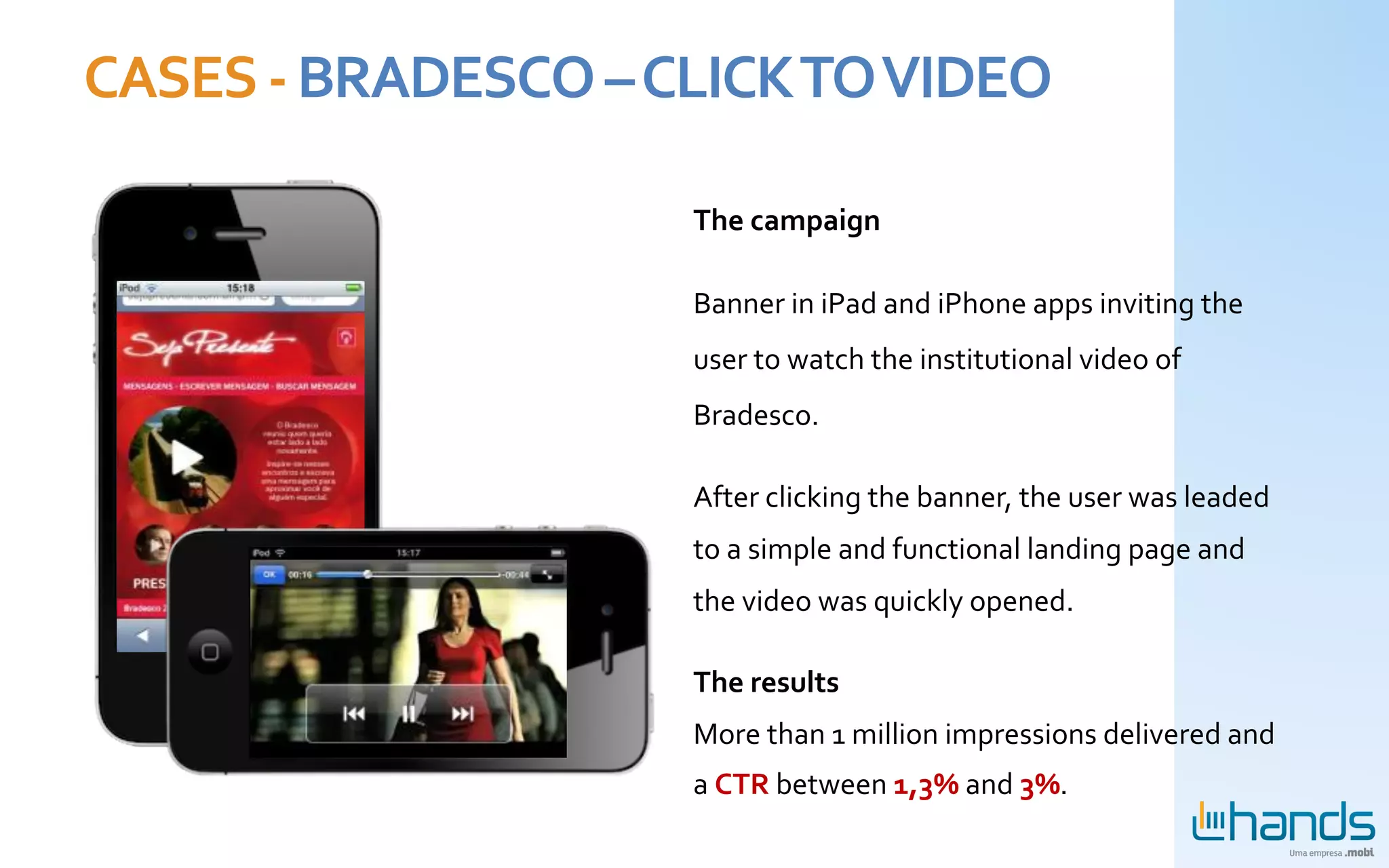 CASES	
  -­‐	
  BRADESCO	
  –	
  CLICK	
  TO	
  VIDEO	
  

                                   The	
  campaign	
  

                                   Banner	
  in	
  iPad	
  and	
  iPhone	
  apps	
  inviting	
  the	
  
                                   user	
  to	
  watch	
  the	
  institutional	
  video	
  of	
  
                                   Bradesco.	
  	
  

                                   After	
  clicking	
  the	
  banner,	
  the	
  user	
  was	
  leaded	
  
                                   to	
  a	
  simple	
  and	
  functional	
  landing	
  page	
  and	
  
                                   the	
  video	
  was	
  quickly	
  opened.	
  	
  

                                   The	
  results	
  
                                   More	
  than	
  1	
  million	
  impressions	
  delivered	
  and	
  	
  
                                   a	
  CTR	
  between	
  1,3%	
  and	
  3%.
 