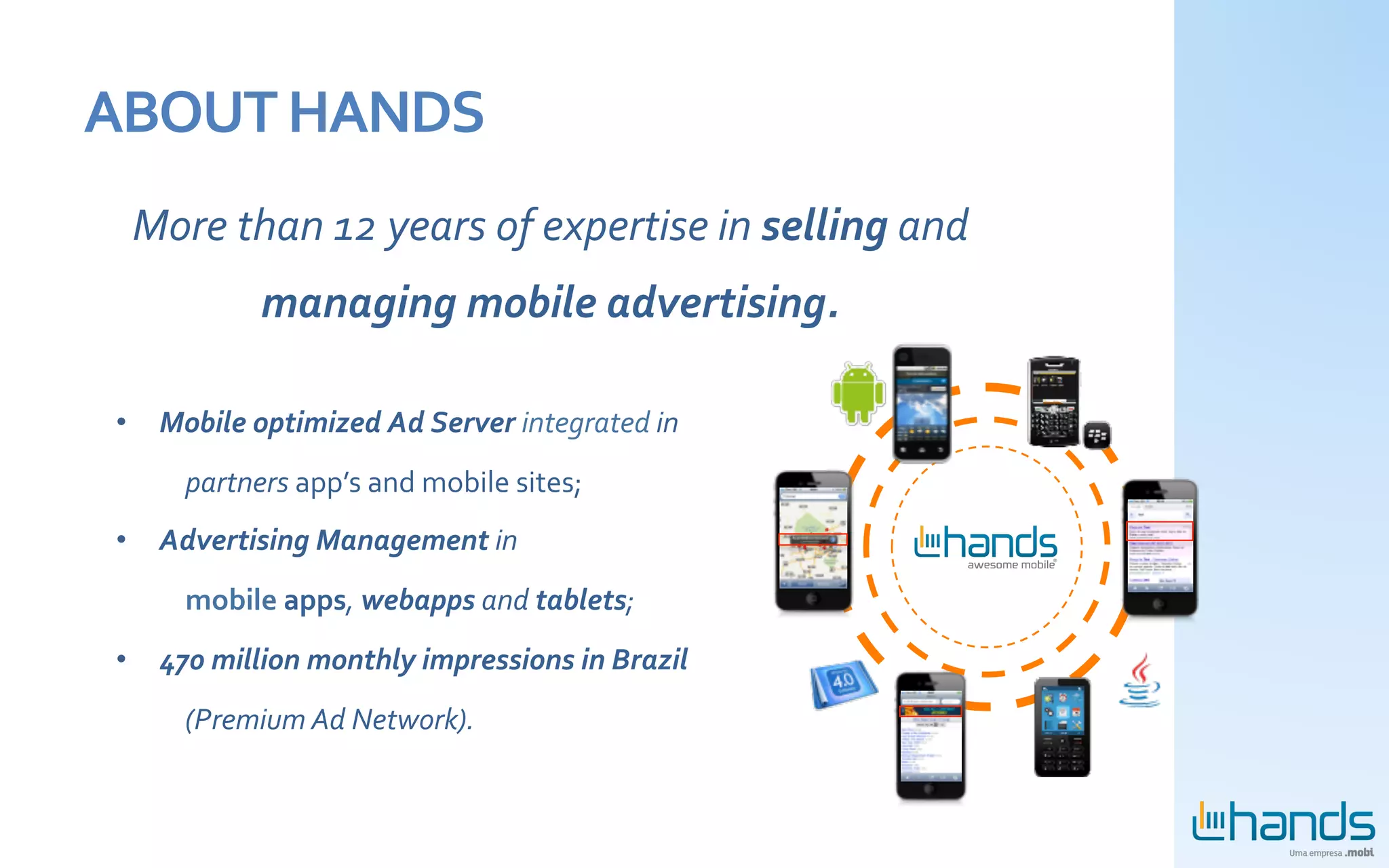 ABOUT	
  HANDS	
  
  More	
  than	
  12	
  years	
  of	
  expertise	
  in	
  selling	
  and	
  
                  managing	
  mobile	
  advertising.	
  
                                                      	
  
 •  Mobile	
  optimized	
  Ad	
  Server	
  integrated	
  in	
  	
  
        	
  partners	
  app’s	
  and	
  mobile	
  sites;	
  
 •  Advertising	
  Management	
  in	
  
        	
  mobile	
  apps,	
  webapps	
  and	
  tablets;	
  
 •  470	
  million	
  monthly	
  impressions	
  in	
  Brazil	
  
        	
  (Premium	
  Ad	
  Network).	
  
 