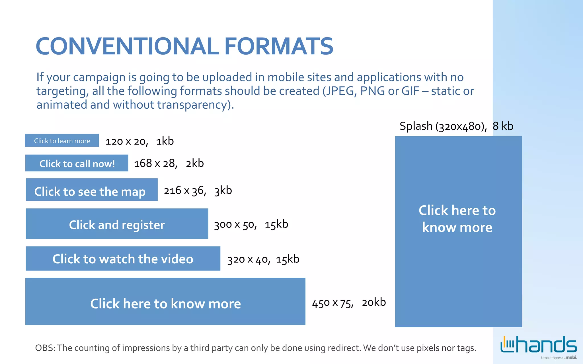 CONVENTIONAL	
  FORMATS	
  
 If	
  your	
  campaign	
  is	
  going	
  to	
  be	
  uploaded	
  in	
  mobile	
  sites	
  and	
  applications	
  with	
  no	
  
 targeting,	
  all	
  the	
  following	
  formats	
  should	
  be	
  created	
  (JPEG,	
  PNG	
  or	
  GIF	
  –	
  static	
  or	
  
 animated	
  and	
  without	
  transparency).	
  
                                                                                                                                                                    Splash	
  (320x480),	
  	
  8	
  kb	
  
Click	
  to	
  learn	
  more	
     120	
  x	
  20,	
  	
  	
  1kb	
  
  Click	
  to	
  call	
  now!	
                 168	
  x	
  28,	
  	
  	
  2kb	
  

Click	
  to	
  see	
  the	
  map	
                            216	
  x	
  36,	
  	
  	
  3kb	
  
                                                                                                                                                                          Click	
  here	
  to	
  
                   Click	
  and	
  register	
                                         300	
  x	
  50,	
  	
  	
  15kb	
                                                   know	
  more	
  

          Click	
  to	
  watch	
  the	
  video	
                                            320	
  x	
  40,	
  	
  15kb	
  


                               Click	
  here	
  to	
  know	
  more	
                                                          450	
  x	
  75,	
  	
  	
  20kb	
  


OBS:	
  The	
  counting	
  of	
  impressions	
  by	
  a	
  third	
  party	
  can	
  only	
  be	
  done	
  using	
  redirect.	
  We	
  don’t	
  use	
  pixels	
  nor	
  tags.	
  
 