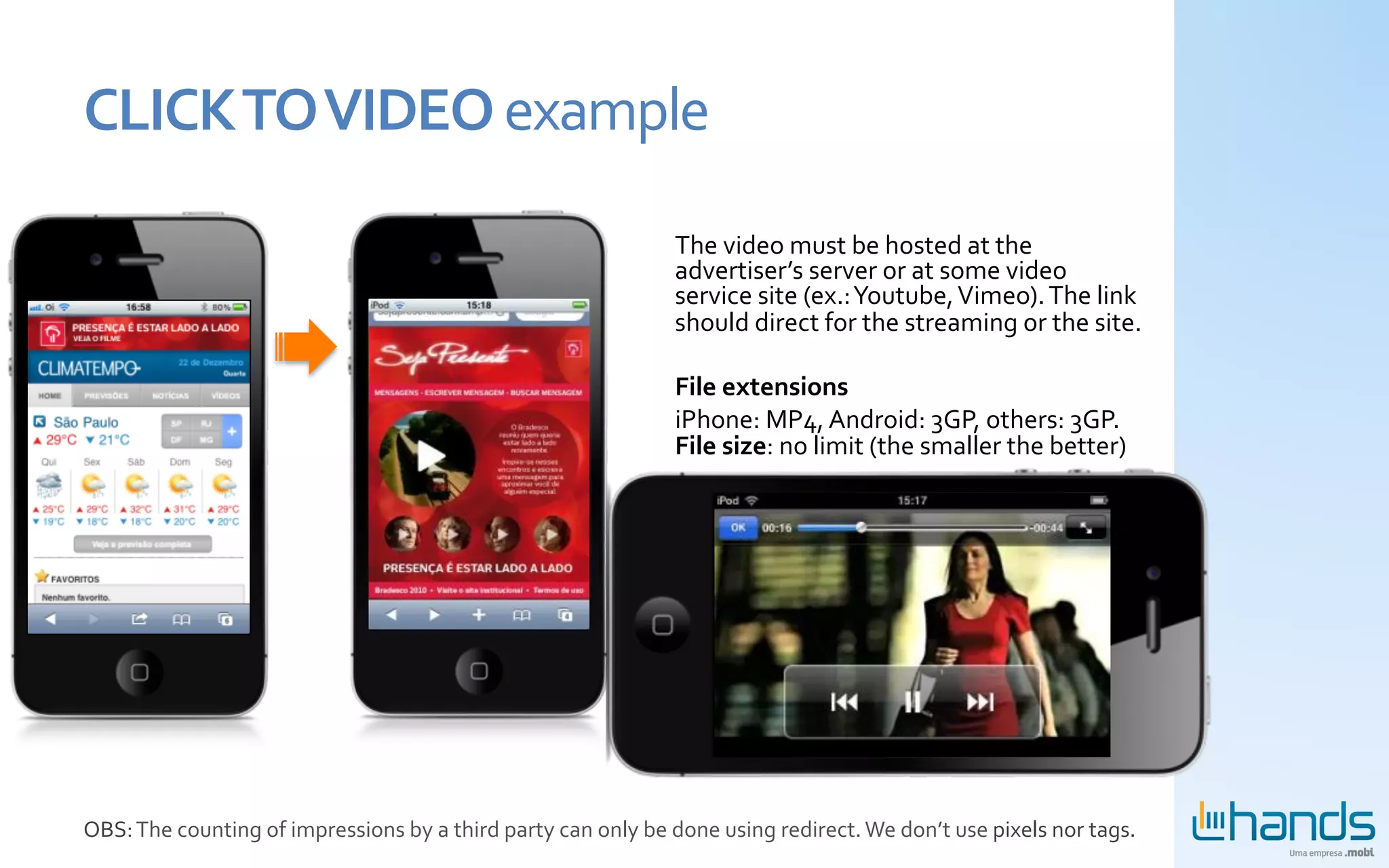 CLICK	
  TO	
  VIDEO	
  example	
  

                                                                                                  The	
  video	
  must	
  be	
  hosted	
  at	
  the	
  
                                                                                                  advertiser’s	
  server	
  or	
  at	
  some	
  video	
  
                                                                                                  service	
  site	
  (ex.:	
  Youtube,	
  Vimeo).	
  The	
  link	
  
                                                                                                  should	
  direct	
  for	
  the	
  streaming	
  or	
  the	
  site.	
  
                                                                                                  	
  
                                                                                                  File	
  extensions	
  
                                                                                                  iPhone:	
  MP4,	
  Android:	
  3GP,	
  others:	
  3GP.	
  
                                                                                                  File	
  size:	
  no	
  limit	
  (the	
  smaller	
  the	
  better)	
  




OBS:	
  The	
  counting	
  of	
  impressions	
  by	
  a	
  third	
  party	
  can	
  only	
  be	
  done	
  using	
  redirect.	
  We	
  don’t	
  use	
  pixels	
  nor	
  tags.	
  
 
