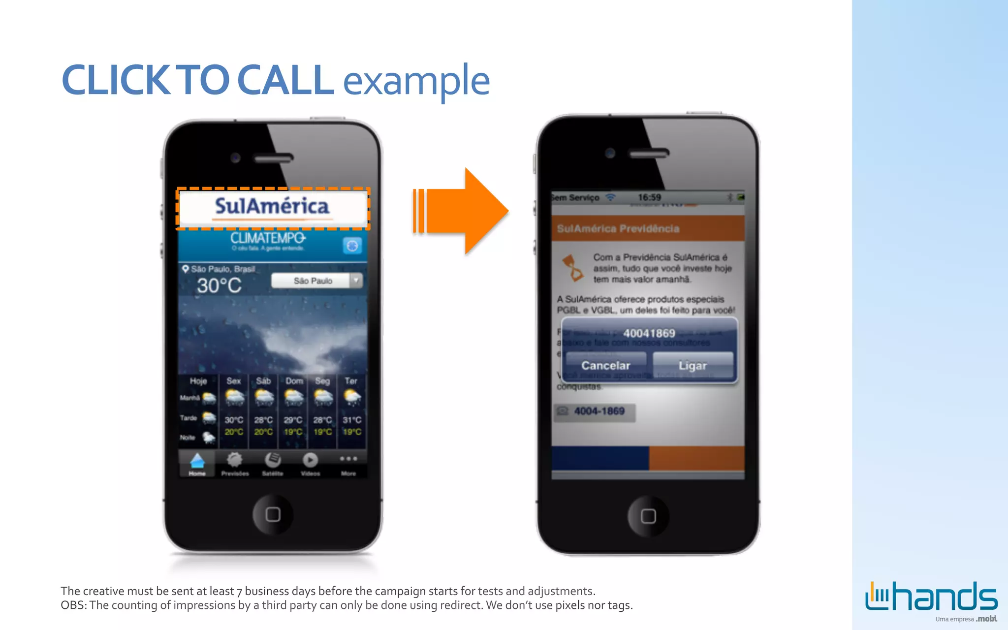 CLICK	
  TO	
  CALL	
  example	
  




The	
  creative	
  must	
  be	
  sent	
  at	
  least	
  7	
  business	
  days	
  before	
  the	
  campaign	
  starts	
  for	
  tests	
  and	
  adjustments.	
  
OBS:	
  The	
  counting	
  of	
  impressions	
  by	
  a	
  third	
  party	
  can	
  only	
  be	
  done	
  using	
  redirect.	
  We	
  don’t	
  use	
  pixels	
  nor	
  tags.	
  
 