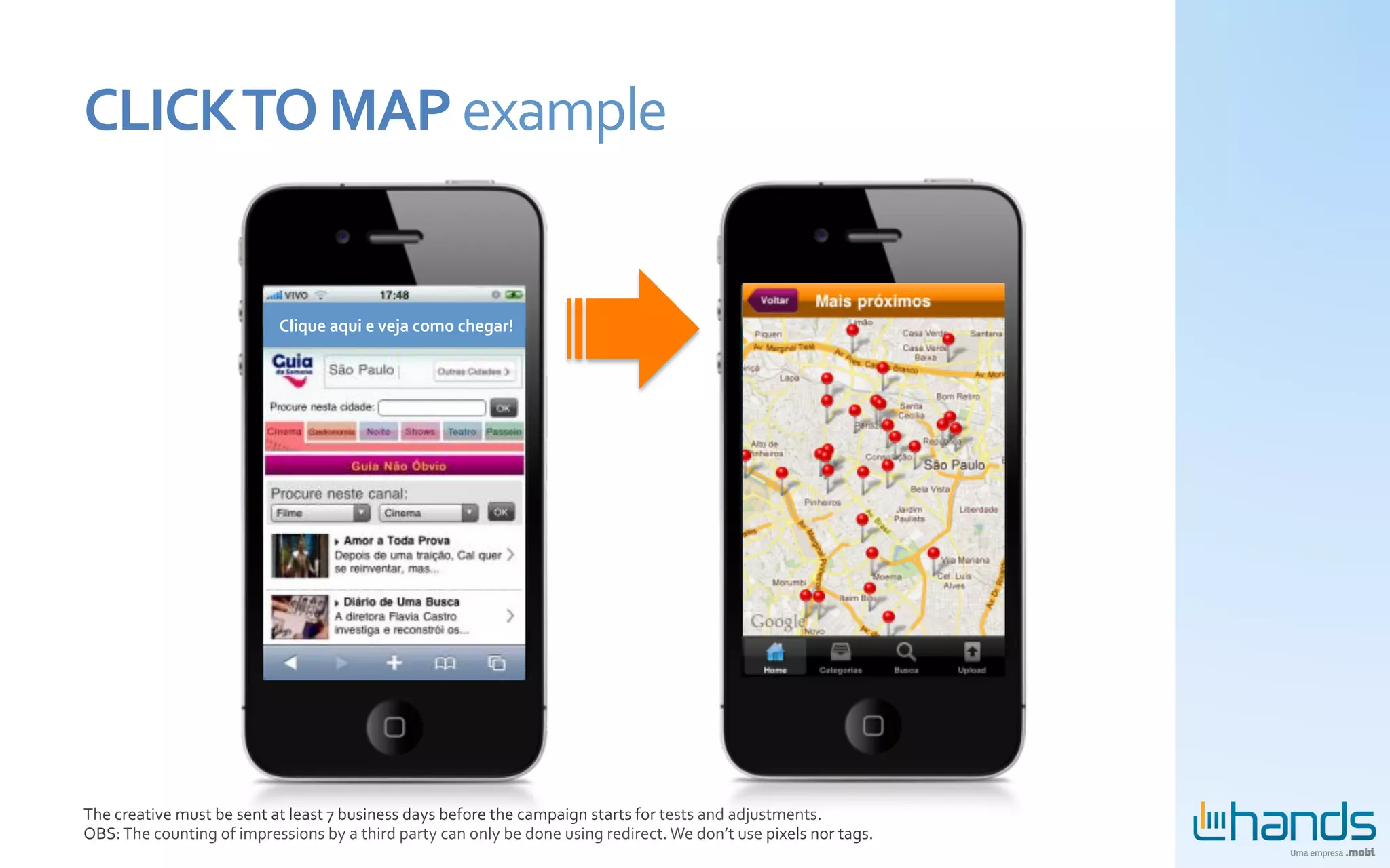 CLICK	
  TO	
  MAP	
  example	
  


                                           Clique	
  aqui	
  e	
  veja	
  como	
  chegar!	
  




The	
  creative	
  must	
  be	
  sent	
  at	
  least	
  7	
  business	
  days	
  before	
  the	
  campaign	
  starts	
  for	
  tests	
  and	
  adjustments.	
  
OBS:	
  The	
  counting	
  of	
  impressions	
  by	
  a	
  third	
  party	
  can	
  only	
  be	
  done	
  using	
  redirect.	
  We	
  don’t	
  use	
  pixels	
  nor	
  tags.	
  
 