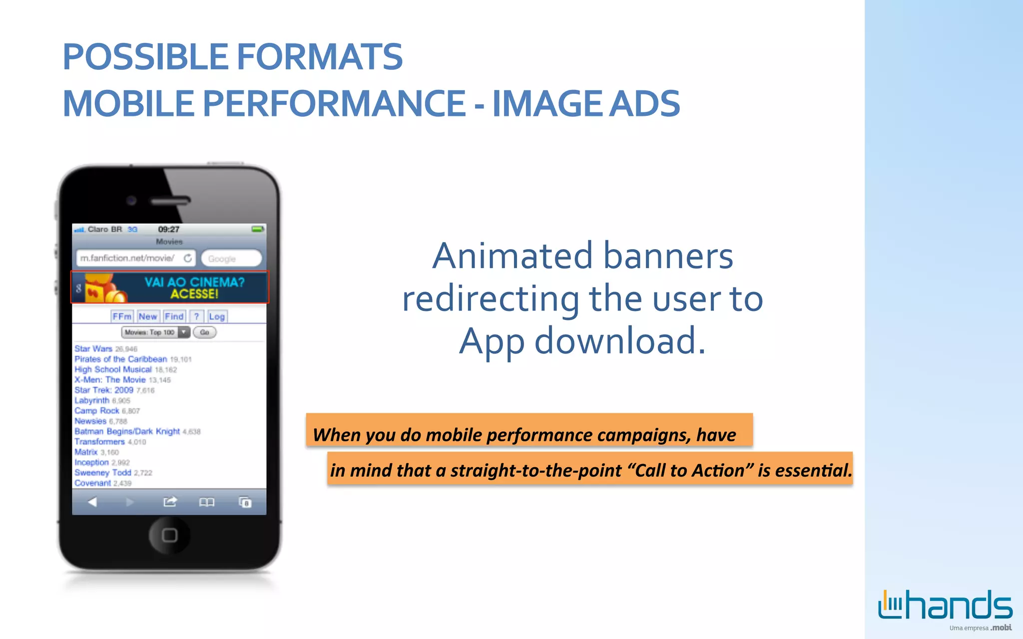 POSSIBLE	
  FORMATS	
  
MOBILE	
  PERFORMANCE	
  -­‐	
  IMAGE	
  ADS	
  


                                        Animated	
  banners	
  
                                      redirecting	
  the	
  user	
  to	
  
                                         App	
  download.	
  

                   When	
  you	
  do	
  mobile	
  performance	
  campaigns,	
  have	
  
                   	
  	
  	
  	
  in	
  mind	
  that	
  a	
  straight-­‐to-­‐the-­‐point	
  “Call	
  to	
  Ac5on”	
  is	
  essen5al.	
  
 