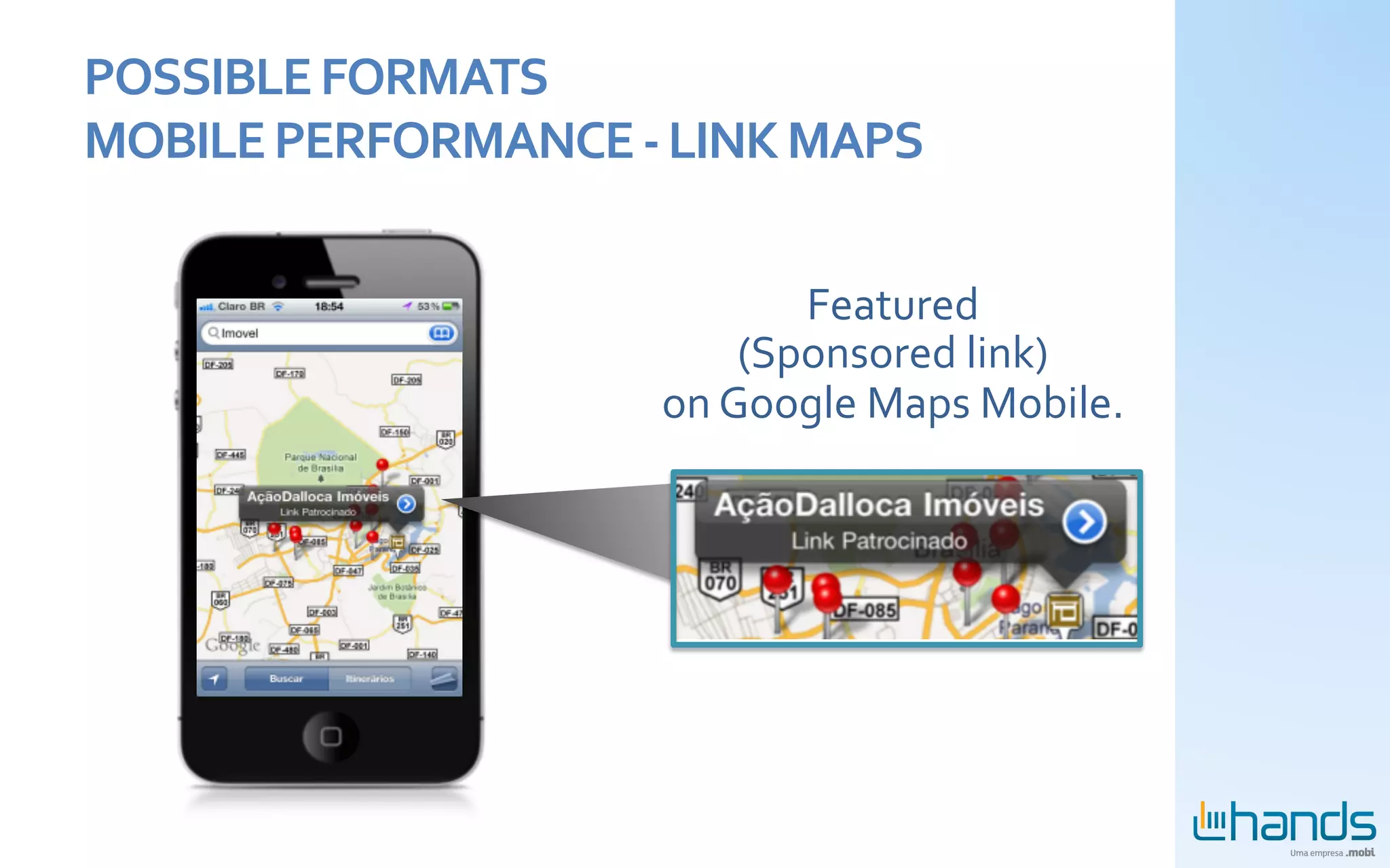 POSSIBLE	
  FORMATS	
  	
  
MOBILE	
  PERFORMANCE	
  -­‐	
  LINK	
  MAPS	
  	
  

                                            Featured	
  
                                         (Sponsored	
  link)	
  
                                  on	
  Google	
  Maps	
  Mobile.	
  
 