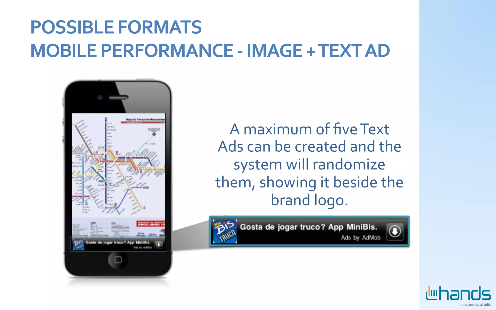 POSSIBLE	
  FORMATS	
  
MOBILE	
  PERFORMANCE	
  -­‐	
  IMAGE	
  +	
  TEXT	
  AD	
  


                                A	
  maximum	
  of	
  ﬁve	
  Text	
  
                              Ads	
  can	
  be	
  created	
  and	
  the	
  
                                system	
  will	
  randomize	
  
                              them,	
  showing	
  it	
  beside	
  the	
  
                                         brand	
  logo.	
  
 