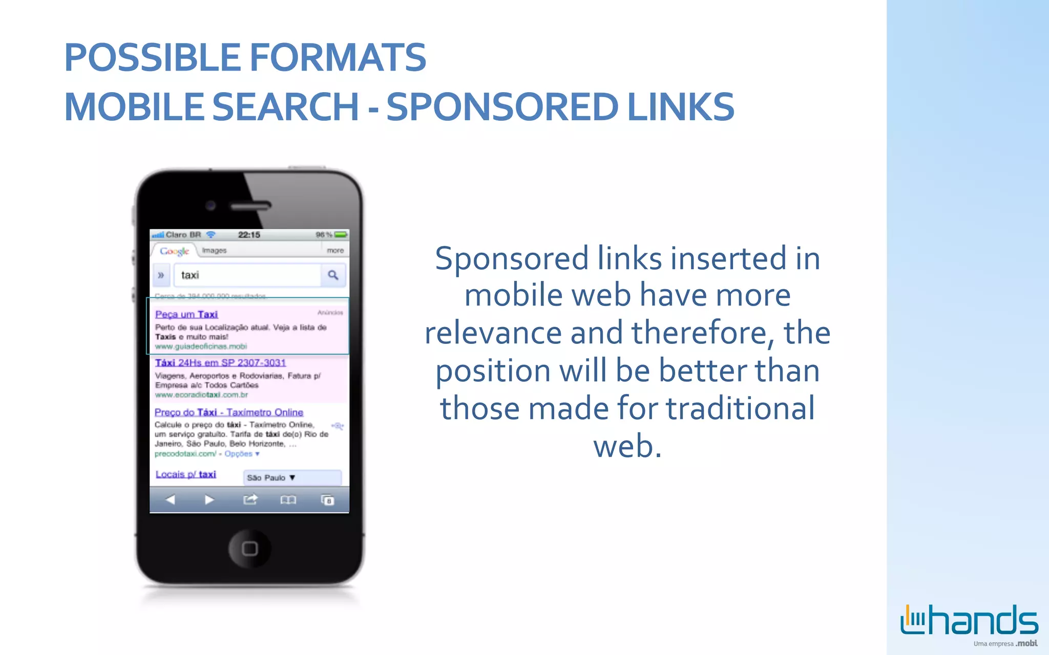 POSSIBLE	
  FORMATS	
  
MOBILE	
  SEARCH	
  -­‐	
  SPONSORED	
  LINKS	
  


                          Sponsored	
  links	
  inserted	
  in	
  
                            mobile	
  web	
  have	
  more	
  
                         relevance	
  and	
  therefore,	
  the	
  
                          position	
  will	
  be	
  better	
  than	
  
                          those	
  made	
  for	
  traditional	
  
                                        web.	
  	
  
 
